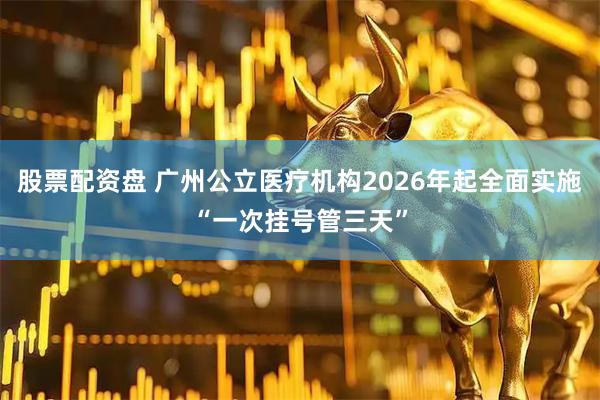 股票配资盘 广州公立医疗机构2026年起全面实施“一次挂号管三天”