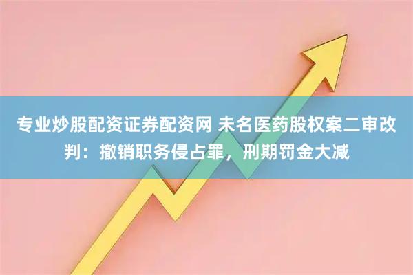 专业炒股配资证券配资网 未名医药股权案二审改判：撤销职务侵占罪，刑期罚金大减
