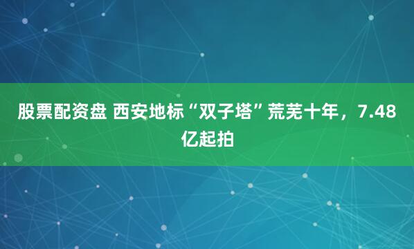 股票配资盘 西安地标“双子塔”荒芜十年，7.48亿起拍