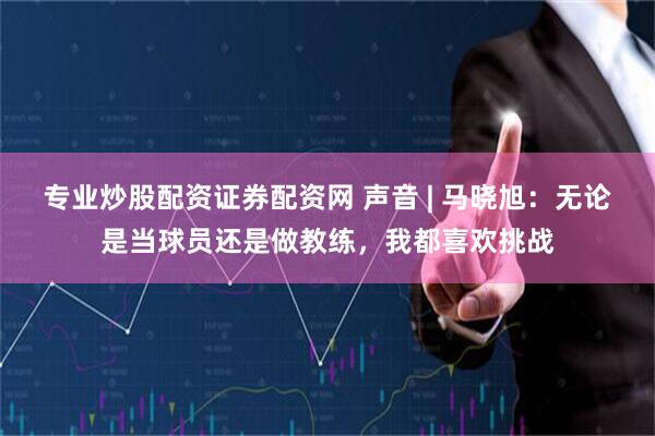 专业炒股配资证券配资网 声音 | 马晓旭：无论是当球员还是做教练，我都喜欢挑战