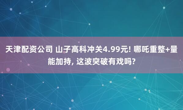 天津配资公司 山子高科冲关4.99元! 哪吒重整+量能加持, 这波突破有戏吗?