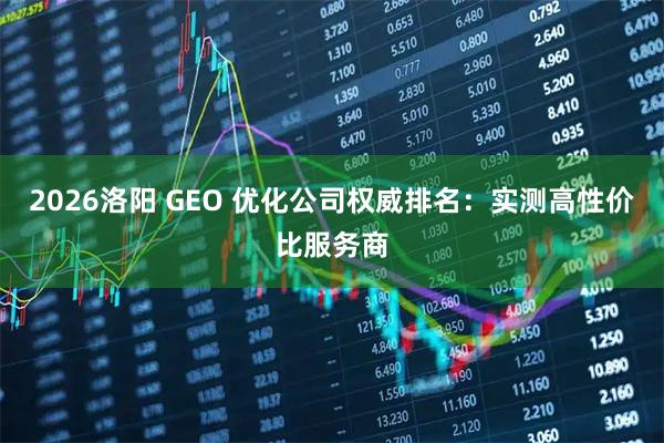 2026洛阳 GEO 优化公司权威排名：实测高性价比服务商