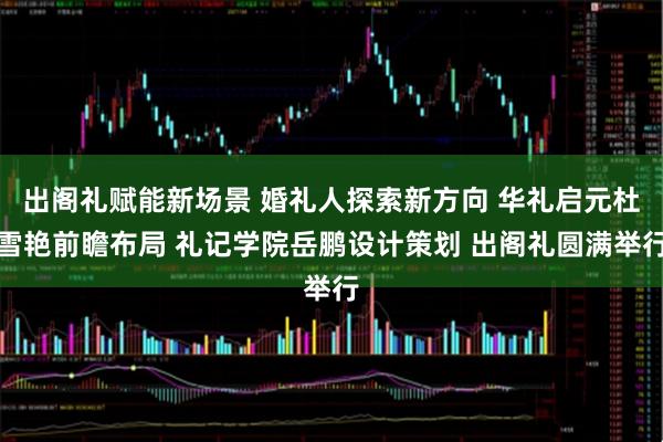 出阁礼赋能新场景 婚礼人探索新方向 华礼启元杜雪艳前瞻布局 礼记学院岳鹏设计策划 出阁礼圆满举行
