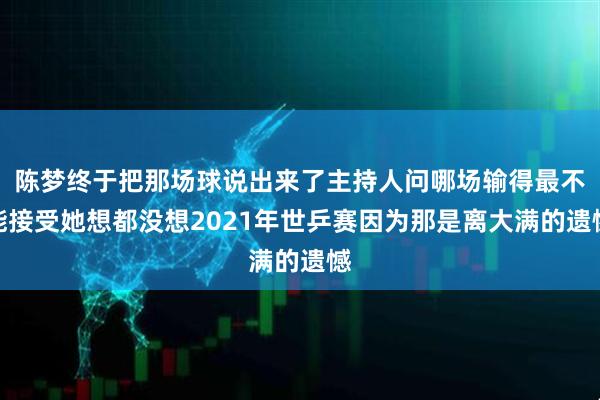 陈梦终于把那场球说出来了主持人问哪场输得最不能接受她想都没想2021年世乒赛因为那是离大满的遗憾