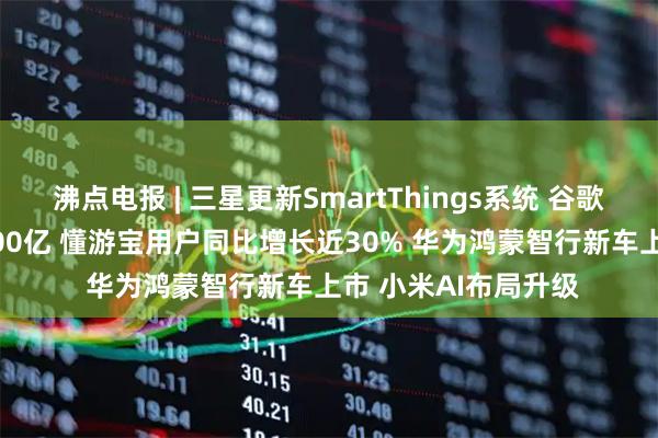 沸点电报 | 三星更新SmartThings系统 谷歌TPU业务估值达9000亿 懂游宝用户同比增长近30% 华为鸿蒙智行新车上市 小米AI布局升级