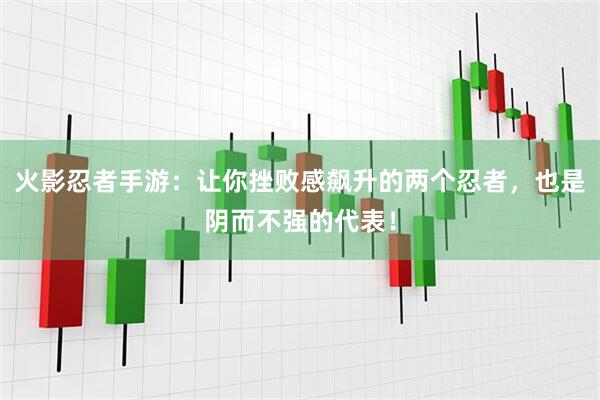 火影忍者手游：让你挫败感飙升的两个忍者，也是阴而不强的代表！