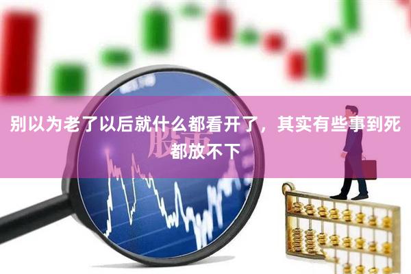 别以为老了以后就什么都看开了，其实有些事到死都放不下