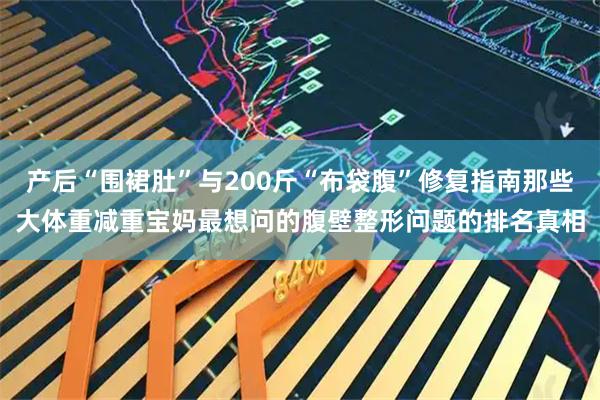 产后“围裙肚”与200斤“布袋腹”修复指南那些大体重减重宝妈最想问的腹壁整形问题的排名真相