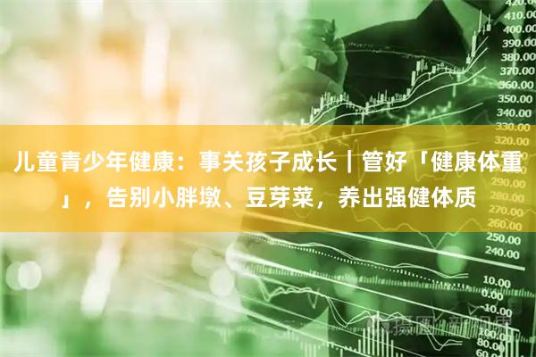 儿童青少年健康:事关孩子成长|管好「健康体重」,告别小胖墩、豆芽菜,养出强健体质