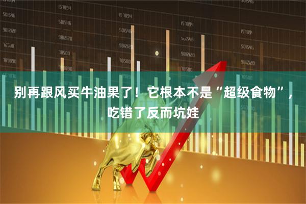 别再跟风买牛油果了！它根本不是“超级食物”，吃错了反而坑娃