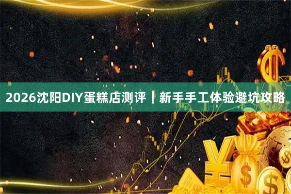 2026沈阳DIY蛋糕店测评｜新手手工体验避坑攻略